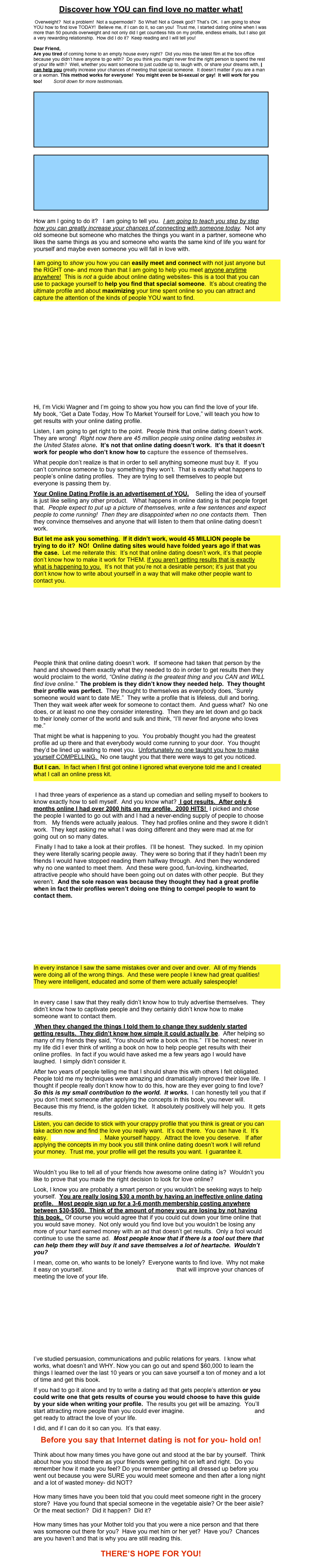 Discover how YOU can find love no matter what! 

 Overweight?  Not a problem!  Not a supermodel?  So What! Not a Greek god? That’s OK.  I am going to show YOU how to find love TODAY!  Believe me, if I can do it, so can you!  Trust me, I started dating online when I was more than 50 pounds overweight and not only did I get countless hits on my profile, endless emails, but I also got a very rewarding relationship.  How did I do it?  Keep reading and I will tell you!

Dear Friend,
Are you tired of coming home to an empty house every night?  Did you miss the latest film at the box office because you didn’t have anyone to go with?  Do you think you might never find the right person to spend the rest of your life with?  Well, whether you want someone to just cuddle up to, laugh with, or share your dreams with, I can help you greatly increase your chances of meeting that special someone.  It doesn’t matter if you are a man or a woman. This method works for everyone!  You might even be bi-sexual or gay!  It will work for you too!       Scroll down for more testimonials.

￼

￼

How am I going to do it?   I am going to tell you.  I am going to teach you step by step how you can greatly increase your chances of connecting with someone today.  Not any old someone but someone who matches the things you want in a partner, someone who likes the same things as you and someone who wants the same kind of life you want for yourself and maybe even someone you will fall in love with.   

I am going to show you how you can easily meet and connect with not just anyone but the RIGHT one- and more than that I am going to help you meet anyone anytime anywhere!  This is not a guide about online dating websites- this is a tool that you can use to package yourself to help you find that special someone.  It’s about creating the ultimate profile and about maximizing your time spent online so you can attract and capture the attention of the kinds of people YOU want to find.  











Hi, I’m Vicki Wagner and I’m going to show you how you can find the love of your life.   My book, “Get a Date Today, How To Market Yourself for Love,” will teach you how to get results with your online dating profile.
Listen, I am going to get right to the point.  People think that online dating doesn’t work.  They are wrong!  Right now there are 45 million people using online dating websites in the United States alone.  It’s not that online dating doesn’t work.  It’s that it doesn’t work for people who don’t know how to capture the essence of themselves.
What people don’t realize is that in order to sell anything someone must buy it.  If you can’t convince someone to buy something they won’t.  That is exactly what happens to people’s online dating profiles.  They are trying to sell themselves to people but everyone is passing them by.  
Your Online Dating Profile is an advertisement of YOU.    Selling the idea of yourself is just like selling any other product.   What happens in online dating is that people forget that.  People expect to put up a picture of themselves, write a few sentences and expect people to come running!  Then they are disappointed when no one contacts them.  Then they convince themselves and anyone that will listen to them that online dating doesn’t work. 
But let me ask you something.  If it didn’t work, would 45 MILLION people be trying to do it?  NO!  Online dating sites would have folded years ago if that was the case.  Let me reiterate this:  It’s not that online dating doesn’t work, it’s that people don’t know how to make it work for THEM. If you aren’t getting results that is exactly what is happening to you.  It’s not that you’re not a desirable person; it’s just that you don’t know how to write about yourself in a way that will make other people want to contact you. 







People think that online dating doesn’t work.  If someone had taken that person by the hand and showed them exactly what they needed to do in order to get results then they would proclaim to the world, “Online dating is the greatest thing and you CAN and WILL find love online.”  The problem is they didn’t know they needed help.  They thought their profile was perfect.  They thought to themselves as everybody does, “Surely someone would want to date ME.”  They write a profile that is lifeless, dull and boring.  Then they wait week after week for someone to contact them.  And guess what?  No one does, or at least no one they consider interesting.  Then they are let down and go back to their lonely corner of the world and sulk and think, “I’ll never find anyone who loves me.”  
That might be what is happening to you.  You probably thought you had the greatest profile ad up there and that everybody would come running to your door.  You thought they’d be lined up waiting to meet you.  Unfortunately no one taught you how to make yourself COMPELLING.  No one taught you that there were ways to get you noticed.
But I can.  In fact when I first got online I ignored what everyone told me and I created what I call an online press kit. 

 I had three years of experience as a stand up comedian and selling myself to bookers to know exactly how to sell myself.  And you know what?  I got results.  After only 6 months online I had over 2000 hits on my profile.  2000 HITS!  I picked and chose the people I wanted to go out with and I had a never-ending supply of people to choose from.   My friends were actually jealous.  They had profiles online and they swore it didn’t work.  They kept asking me what I was doing different and they were mad at me for going out on so many dates. 
 Finally I had to take a look at their profiles.  I’ll be honest.  They sucked.  In my opinion they were literally scaring people away.  They were so boring that if they hadn’t been my friends I would have stopped reading them halfway through.  And then they wondered why no one wanted to meet them.  And these were good, fun-loving, kindhearted, attractive people who should have been going out on dates with other people.  But they weren’t.  And the sole reason was because they thought they had a great profile when in fact their profiles weren’t doing one thing to compel people to want to contact them. 






In every instance I saw the same mistakes over and over and over.  All of my friends were doing all of the wrong things.  And these were people I knew had great qualities!  They were intelligent, educated and some of them were actually salespeople!  
  
In every case I saw that they really didn’t know how to truly advertise themselves.  They didn’t know how to captivate people and they certainly didn’t know how to make someone want to contact them. 
 When they changed the things I told them to change they suddenly started getting results.  They didn’t know how simple it could actually be.  After helping so many of my friends they said, “You should write a book on this.”  I’ll be honest; never in my life did I ever think of writing a book on how to help people get results with their online profiles.  In fact if you would have asked me a few years ago I would have laughed.  I simply didn’t consider it.  
After two years of people telling me that I should share this with others I felt obligated.  People told me my techniques were amazing and dramatically improved their love life.  I thought if people really don’t know how to do this, how are they ever going to find love?  So this is my small contribution to the world.  It works.  I can honestly tell you that if you don’t meet someone after applying the concepts in this book, you never will.  Because this my friend, is the golden ticket.  It absolutely positively will help you.  It gets results.  
Listen, you can decide to stick with your crappy profile that you think is great or you can take action now and find the love you really want.  It’s out there.  You can have it.  It’s easy.  Buy this book now.  Make yourself happy.  Attract the love you deserve.   If after applying the concepts in my book you still think online dating doesn’t work I will refund your money.  Trust me, your profile will get the results you want.  I guarantee it.  

Wouldn’t you like to tell all of your friends how awesome online dating is?  Wouldn’t you like to prove that you made the right decision to look for love online?
Look, I know you are probably a smart person or you wouldn’t be seeking ways to help yourself.  You are really losing $30 a month by having an ineffective online dating profile.   Most people sign up for a 3-6 month membership costing anywhere between $30-$500.  Think of the amount of money you are losing by not having this book.  Of course you would agree that if you could cut down your time online that you would save money.  Not only would you find love but you wouldn’t be losing any more of your hard earned money with an ad that doesn’t get results.  Only a fool would continue to use the same ad.  Most people know that if there is a tool out there that can help them they will buy it and save themselves a lot of heartache.  Wouldn’t you?    
I mean, come on, who wants to be lonely?  Everyone wants to find love.  Why not make it easy on yourself.  Download this step-by-step guide that will improve your chances of meeting the love of your life.  

                                                         
                                                            




I’ve studied persuasion, communications and public relations for years.  I know what works, what doesn’t and WHY. Now you can go out and spend $60,000 to learn the things I learned over the last 10 years or you can save yourself a ton of money and a lot of time and get this book.  
If you had to go it alone and try to write a dating ad that gets people’s attention or you could write one that gets results of course you would choose to have this guide by your side when writing your profile.  The results you get will be amazing.  You’ll start attracting more people than you could ever imagine.  Download the guide now and get ready to attract the love of your life.  
I did, and if I can do it so can you.  It’s that easy.
Before you say that Internet dating is not for you- hold on! 

Think about how many times you have gone out and stood at the bar by yourself.  Think about how you stood there as your friends were getting hit on left and right.  Do you remember how it made you feel? Do you remember getting all dressed up before you went out because you were SURE you would meet someone and then after a long night and a lot of wasted money- did NOT?

How many times have you been told that you could meet someone right in the grocery store?  Have you found that special someone in the vegetable aisle? Or the beer aisle?  Or the meat section?  Did it happen?  Did it?

How many times has your Mother told you that you were a nice person and that there was someone out there for you?  Have you met him or her yet?  Have you?  Chances are you haven’t and that is why you are still reading this.  

THERE’S HOPE FOR YOU!
