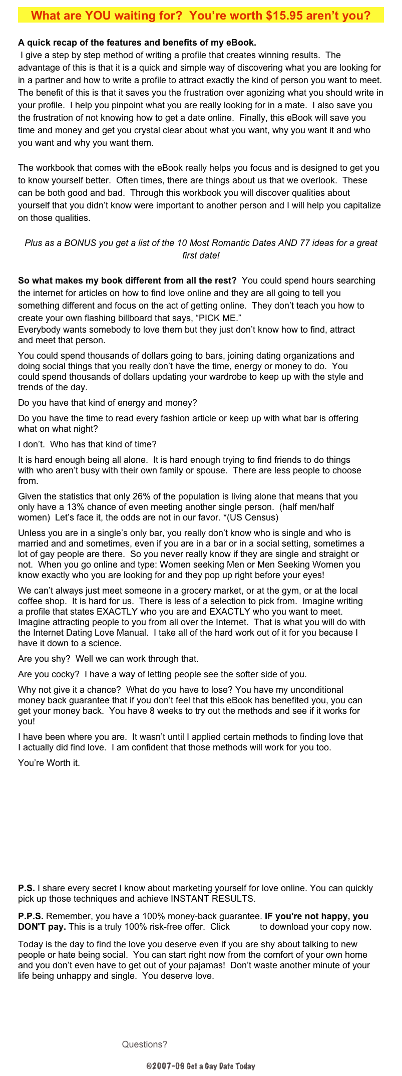 What are YOU waiting for?  You’re worth $15.95 aren’t you?

A quick recap of the features and benefits of my eBook. 
 I give a step by step method of writing a profile that creates winning results.  The advantage of this is that it is a quick and simple way of discovering what you are looking for in a partner and how to write a profile to attract exactly the kind of person you want to meet.  The benefit of this is that it saves you the frustration over agonizing what you should write in your profile.  I help you pinpoint what you are really looking for in a mate.  I also save you the frustration of not knowing how to get a date online.  Finally, this eBook will save you time and money and get you crystal clear about what you want, why you want it and who you want and why you want them.  

The workbook that comes with the eBook really helps you focus and is designed to get you to know yourself better.  Often times, there are things about us that we overlook.  These can be both good and bad.  Through this workbook you will discover qualities about yourself that you didn’t know were important to another person and I will help you capitalize on those qualities.  

Plus as a BONUS you get a list of the 10 Most Romantic Dates AND 77 ideas for a great first date!

So what makes my book different from all the rest?  You could spend hours searching the internet for articles on how to find love online and they are all going to tell you something different and focus on the act of getting online.  They don’t teach you how to create your own flashing billboard that says, “PICK ME.”
Everybody wants somebody to love them but they just don’t know how to find, attract and meet that person.
You could spend thousands of dollars going to bars, joining dating organizations and doing social things that you really don’t have the time, energy or money to do.  You could spend thousands of dollars updating your wardrobe to keep up with the style and trends of the day.
Do you have that kind of energy and money?
Do you have the time to read every fashion article or keep up with what bar is offering what on what night?
I don’t.  Who has that kind of time?
It is hard enough being all alone.  It is hard enough trying to find friends to do things with who aren’t busy with their own family or spouse.  There are less people to choose from.
Given the statistics that only 26% of the population is living alone that means that you only have a 13% chance of even meeting another single person.  (half men/half women)  Let’s face it, the odds are not in our favor. *(US Census)
Unless you are in a single’s only bar, you really don’t know who is single and who is married and and sometimes, even if you are in a bar or in a social setting, sometimes a lot of gay people are there.  So you never really know if they are single and straight or not.  When you go online and type: Women seeking Men or Men Seeking Women you know exactly who you are looking for and they pop up right before your eyes!
We can’t always just meet someone in a grocery market, or at the gym, or at the local coffee shop.  It is hard for us.  There is less of a selection to pick from.  Imagine writing a profile that states EXACTLY who you are and EXACTLY who you want to meet.  Imagine attracting people to you from all over the Internet.  That is what you will do with the Internet Dating Love Manual.  I take all of the hard work out of it for you because I have it down to a science.
Are you shy?  Well we can work through that.  
Are you cocky?  I have a way of letting people see the softer side of you.
Why not give it a chance?  What do you have to lose? You have my unconditional money back guarantee that if you don’t feel that this eBook has benefited you, you can get your money back.  You have 8 weeks to try out the methods and see if it works for you!
I have been where you are.  It wasn’t until I applied certain methods to finding love that I actually did find love.  I am confident that those methods will work for you too.
You’re Worth it.  
Order Now for only $15.95     


P.S. I share every secret I know about marketing yourself for love online. You can quickly pick up those techniques and achieve INSTANT RESULTS.
P.P.S. Remember, you have a 100% money-back guarantee. IF you're not happy, you DON'T pay. This is a truly 100% risk-free offer.  Click HERE to download your copy now. 
Today is the day to find the love you deserve even if you are shy about talking to new people or hate being social.  You can start right now from the comfort of your own home and you don’t even have to get out of your pajamas!  Don’t waste another minute of your life being unhappy and single.  You deserve love.




Questions? Support@getagaydate.com

©2007-09 Get a Gay Date Today