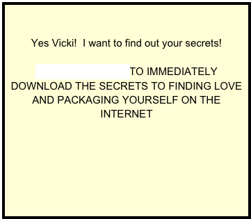 

Yes Vicki!  I want to find out your secrets!

CLICK HERE NOW TO IMMEDIATELY DOWNLOAD THE SECRETS TO FINDING LOVE AND PACKAGING YOURSELF ON THE INTERNET